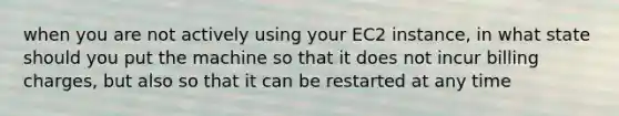 when you are not actively using your EC2 instance, in what state should you put the machine so that it does not incur billing charges, but also so that it can be restarted at any time