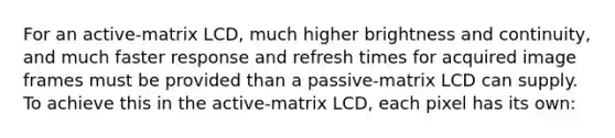 For an active-matrix LCD, much higher brightness and continuity, and much faster response and refresh times for acquired image frames must be provided than a passive-matrix LCD can supply. To achieve this in the active-matrix LCD, each pixel has its own: