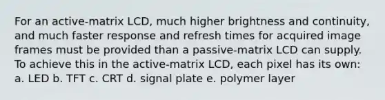 For an active-matrix LCD, much higher brightness and continuity, and much faster response and refresh times for acquired image frames must be provided than a passive-matrix LCD can supply. To achieve this in the active-matrix LCD, each pixel has its own: a. LED b. TFT c. CRT d. signal plate e. polymer layer