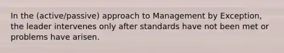 In the (active/passive) approach to Management by Exception, the leader intervenes only after standards have not been met or problems have arisen.