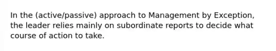 In the (active/passive) approach to Management by Exception, the leader relies mainly on subordinate reports to decide what course of action to take.