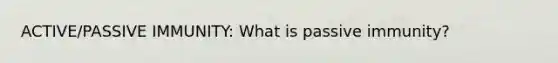 ACTIVE/PASSIVE IMMUNITY: What is passive immunity?