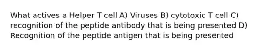 What actives a Helper T cell A) Viruses B) cytotoxic T cell C) recognition of the peptide antibody that is being presented D) Recognition of the peptide antigen that is being presented