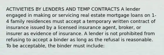 ACTIVIETIES BY LENDERS AND TEMP CONTRACTS A lender engaged in making or servicing real estate mortgage loans on 1-4 family residences must accept a temporary written contract of insurance issued by a licensed insurance agent, broker, or insurer as evidence of insurance. A lender is not prohibited from refusing to accept a binder as long as the refusal is reasonable. To be acceptable, the binder must include: