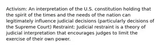 Activism: An interpretation of the U.S. constitution holding that the spirit of the times and the needs of the nation can legitimately influence judicial decisions (particularly decisions of the Supreme Court) Restraint: Judicial restraint is a theory of judicial interpretation that encourages judges to limit the exercise of their own power.