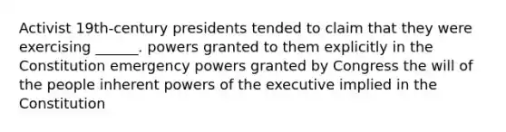 Activist 19th-century presidents tended to claim that they were exercising ______. powers granted to them explicitly in the Constitution emergency powers granted by Congress the will of the people inherent powers of the executive implied in the Constitution