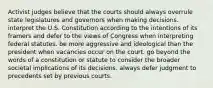 Activist judges believe that the courts should always overrule state legislatures and governors when making decisions. interpret the U.S. Constitution according to the intentions of its framers and defer to the views of Congress when interpreting federal statutes. be more aggressive and ideological than the president when vacancies occur on the court. go beyond the words of a constitution or statute to consider the broader societal implications of its decisions. always defer judgment to precedents set by previous courts.