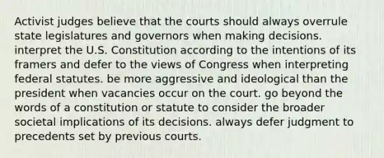 Activist judges believe that the courts should always overrule state legislatures and governors when making decisions. interpret the U.S. Constitution according to the intentions of its framers and defer to the views of Congress when interpreting federal statutes. be more aggressive and ideological than the president when vacancies occur on the court. go beyond the words of a constitution or statute to consider the broader societal implications of its decisions. always defer judgment to precedents set by previous courts.