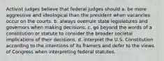 Activist judges believe that federal judges should a. be more aggressive and ideological than the president when vacancies occur on the courts. b. always overrule state legislatures and governors when making decisions. c. go beyond the words of a constitution or statute to consider the broader societal implications of their decisions. d. interpret the U.S. Constitution according to the intentions of its framers and defer to the views of Congress when interpreting federal statutes.