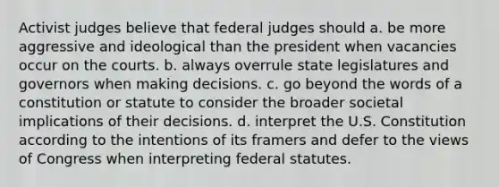 Activist judges believe that federal judges should a. be more aggressive and ideological than the president when vacancies occur on the courts. b. always overrule state legislatures and governors when making decisions. c. go beyond the words of a constitution or statute to consider the broader societal implications of their decisions. d. interpret the U.S. Constitution according to the intentions of its framers and defer to the views of Congress when interpreting federal statutes.