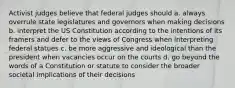 Activist judges believe that federal judges should a. always overrule state legislatures and governors when making decisions b. interpret the US Constitution according to the intentions of its framers and defer to the views of Congress when interpreting federal statues c. be more aggressive and ideological than the president when vacancies occur on the courts d. go beyond the words of a Constitution or statute to consider the broader societal implications of their decisions