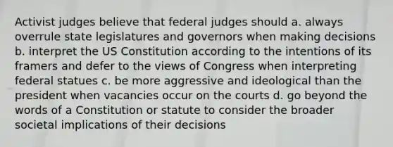 Activist judges believe that federal judges should a. always overrule state legislatures and governors when making decisions b. interpret the US Constitution according to the intentions of its framers and defer to the views of Congress when interpreting federal statues c. be more aggressive and ideological than the president when vacancies occur on the courts d. go beyond the words of a Constitution or statute to consider the broader societal implications of their decisions