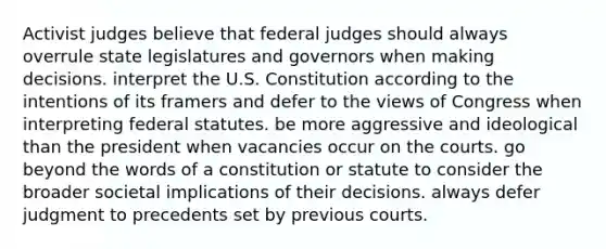 Activist judges believe that federal judges should always overrule state legislatures and governors when making decisions. interpret the U.S. Constitution according to the intentions of its framers and defer to the views of Congress when interpreting federal statutes. be more aggressive and ideological than the president when vacancies occur on the courts. go beyond the words of a constitution or statute to consider the broader societal implications of their decisions. always defer judgment to precedents set by previous courts.