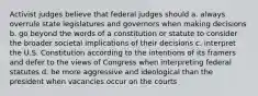 Activist judges believe that federal judges should a. always overrule state legislatures and governors when making decisions b. go beyond the words of a constitution or statute to consider the broader societal implications of their decisions c. interpret the U.S. Constitution according to the intentions of its framers and defer to the views of Congress when interpreting federal statutes d. be more aggressive and ideological than the president when vacancies occur on the courts