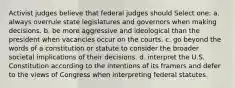 Activist judges believe that federal judges should Select one: a. always overrule state legislatures and governors when making decisions. b. be more aggressive and ideological than the president when vacancies occur on the courts. c. go beyond the words of a constitution or statute to consider the broader societal implications of their decisions. d. interpret the U.S. Constitution according to the intentions of its framers and defer to the views of Congress when interpreting federal statutes.