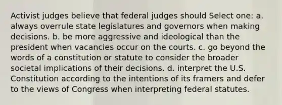 Activist judges believe that federal judges should Select one: a. always overrule state legislatures and governors when making decisions. b. be more aggressive and ideological than the president when vacancies occur on the courts. c. go beyond the words of a constitution or statute to consider the broader societal implications of their decisions. d. interpret the U.S. Constitution according to the intentions of its framers and defer to the views of Congress when interpreting federal statutes.