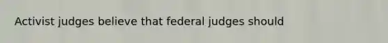 Activist judges believe that federal judges should