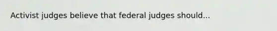 Activist judges believe that federal judges should...