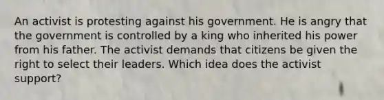 An activist is protesting against his government. He is angry that the government is controlled by a king who inherited his power from his father. The activist demands that citizens be given the right to select their leaders. Which idea does the activist support?