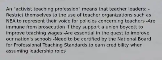 An "activist teaching profession" means that teacher leaders: -Restrict themselves to the use of teacher organizations such as NEA to represent their voice for policies concerning teachers -Are immune from prosecution if they support a union boycott to improve teaching wages -Are essential in the quest to improve our nation's schools -Need to be certified by the National Board for Professional Teaching Standards to earn credibility when assuming leadership roles