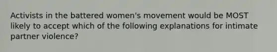 Activists in the battered women's movement would be MOST likely to accept which of the following explanations for intimate partner violence?