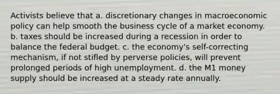 Activists believe that a. discretionary changes in macroeconomic policy can help smooth the business cycle of a market economy. b. taxes should be increased during a recession in order to balance the federal budget. c. the economy's self-correcting mechanism, if not stifled by perverse policies, will prevent prolonged periods of high unemployment. d. the M1 money supply should be increased at a steady rate annually.