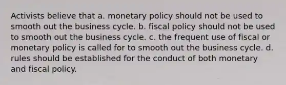 Activists believe that a. monetary policy should not be used to smooth out the business cycle. b. fiscal policy should not be used to smooth out the business cycle. c. the frequent use of fiscal or monetary policy is called for to smooth out the business cycle. d. rules should be established for the conduct of both monetary and fiscal policy.