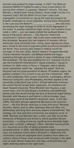 Activists also pushed for legal change. In 1947, five Mexican American fathers in California sued a local school district for placing their children in separate "Mexican" schools. The case, Mendez v. Westminster School District, never made it to the U.S. Supreme Court. But the Ninth Circuit Court ruled such segregation unconstitutional, laying the legal groundwork for broader challenges to racial inequality. Among those filing briefs in the case was the NAACP's _____________________ who was then developing the legal strategy to strike at racial segregation in the South. In another significant legal victory, the Supreme Court ruled in 1954 — just two weeks before the landmark Brown v. Board of Education decision — that Mexican Americans constituted a "distinct class" that could claim protection from discrimination. Because the vast majority of southern African Americans were prohibited from voting, state legislatures there were closed to the kind of organized political pressure possible in the North. Thus activists also looked to federal courts for leverage. In the late 1930s, NAACP lawyers Thurgood Marshall, Charles Hamilton Houston, and William Hastie had begun preparing the legal ground in a series of cases challenging racial discrimination. The key was prodding the U.S. Supreme Court to use the Fourteenth Amendment's "equal protection" clause to overturn its 1896 ruling in Plessy v. Ferguson, which upheld racial segregation under the "separate but equal" doctrine. Marshall was the great-grandson of slaves. Of modest origins, his parents instilled in him a faith in law and the Constitution. After his 1930 graduation from Lincoln University, a prestigious African American institution near Philadelphia, Marshall applied to the University of Maryland Law School. Denied admission because the school did not accept black applicants, he enrolled at all-black Howard University. There Marshall met Houston, a law school dean, and the two forged a friendship and intellectual partnership that would change the face of American legal history. Marshall, with Houston's and Hastie's critical strategic input, would argue most of the NAACP's landmark cases. In the late 1960s, President Johnson appointed Marshall to the Supreme Court — the first African American to have that honor. Marshall, Houston, Hastie, and six other attorneys filed suit after suit, deliberately selecting each one from dozens of possibilities. The strategy was slow and time-consuming, but progress came. In 1936, Marshall and Hamilton won a state case that forced the University of Maryland Law School to admit qualified African Americans — a ruling of obvious significance to Marshall. Eight years later, in Smith v. Allwright (1944), Marshall convinced the U.S. Supreme Court that all-white primaries were unconstitutional. In 1950, with Marshall once again arguing the case, the Supreme Court ruled in McLaurin v. Oklahoma that universities could not segregate black students from others on campus. None of these cases produced swift changes in the daily lives of most African Americans, but they confirmed that civil rights attorneys were on the right track.