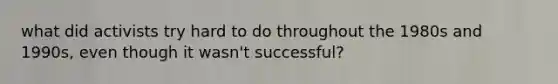 what did activists try hard to do throughout the 1980s and 1990s, even though it wasn't successful?