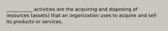 ___________ activities are the acquiring and disposing of resources (assets) that an organization uses to acquire and sell its products or services.