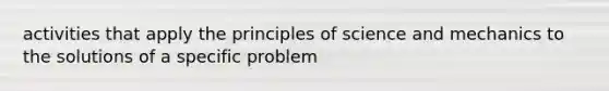 activities that apply the principles of science and mechanics to the solutions of a specific problem