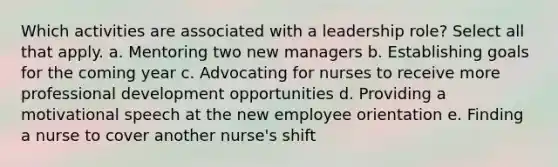 Which activities are associated with a leadership role? Select all that apply. a. Mentoring two new managers b. Establishing goals for the coming year c. Advocating for nurses to receive more professional development opportunities d. Providing a motivational speech at the new employee orientation e. Finding a nurse to cover another nurse's shift