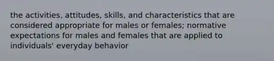 the activities, attitudes, skills, and characteristics that are considered appropriate for males or females; normative expectations for males and females that are applied to individuals' everyday behavior