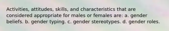 Activities, attitudes, skills, and characteristics that are considered appropriate for males or females are: a. gender beliefs. b. gender typing. c. gender stereotypes. d. gender roles.