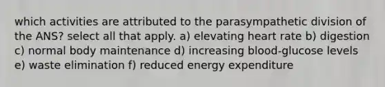 which activities are attributed to the parasympathetic division of the ANS? select all that apply. a) elevating heart rate b) digestion c) normal body maintenance d) increasing blood-glucose levels e) waste elimination f) reduced energy expenditure