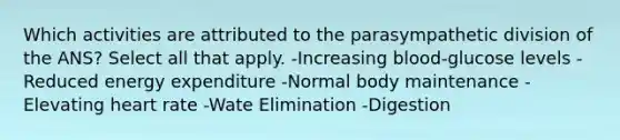 Which activities are attributed to the parasympathetic division of the ANS? Select all that apply. -Increasing blood-glucose levels -Reduced energy expenditure -Normal body maintenance -Elevating heart rate -Wate Elimination -Digestion