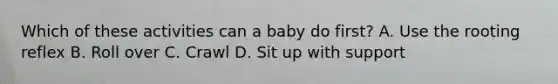 Which of these activities can a baby do first? A. Use the rooting reflex B. Roll over C. Crawl D. Sit up with support