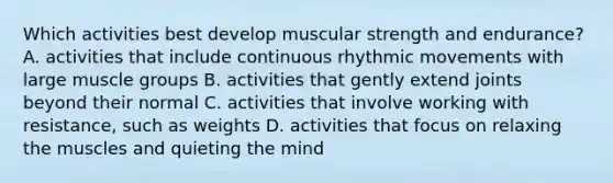 Which activities best develop muscular strength and endurance? A. activities that include continuous rhythmic movements with large muscle groups B. activities that gently extend joints beyond their normal C. activities that involve working with resistance, such as weights D. activities that focus on relaxing the muscles and quieting the mind