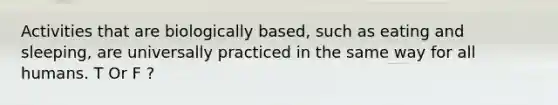 Activities that are biologically based, such as eating and sleeping, are universally practiced in the same way for all humans. T Or F ?