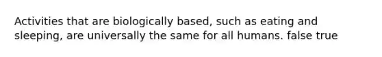 Activities that are biologically based, such as eating and sleeping, are universally the same for all humans. false true