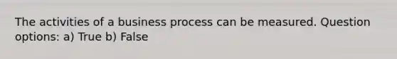 The activities of a business process can be measured. Question options: a) True b) False