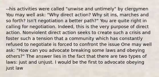 --his activities were called "unwise and untimely" by clergymen You may well ask: "Why direct action? Why sit ins, marches and so forth? Isn't negotiation a better path?" You are quite right in calling for negotiation. Indeed, this is the very purpose of direct action. Nonviolent direct action seeks to create such a crisis and foster such a tension that a community which has constantly refused to negotiate is forced to confront the issue One may well ask: "How can you advocate breaking some laws and obeying others?" The answer lies in the fact that there are two types of laws: just and unjust. I would be the first to advocate obeying just law