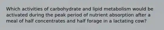 Which activities of carbohydrate and lipid metabolism would be activated during the peak period of nutrient absorption after a meal of half concentrates and half forage in a lactating cow?