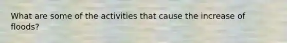 What are some of the activities that cause the increase of floods?