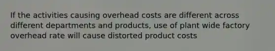 If the activities causing overhead costs are different across different departments and products, use of plant wide factory overhead rate will cause distorted product costs