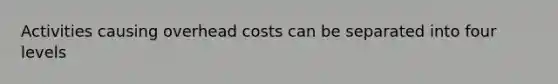 Activities causing overhead costs can be separated into four levels