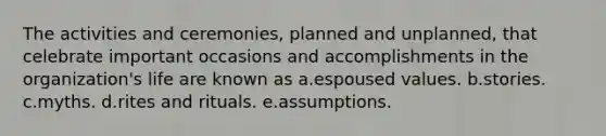 The activities and ceremonies, planned and unplanned, that celebrate important occasions and accomplishments in the organization's life are known as a.espoused values. b.stories. c.myths. d.rites and rituals. e.assumptions.