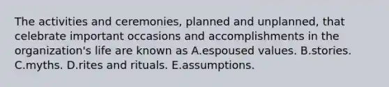 The activities and ceremonies, planned and unplanned, that celebrate important occasions and accomplishments in the organization's life are known as A.espoused values. B.stories. C.myths. D.rites and rituals. E.assumptions.