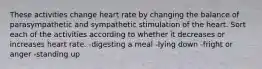 These activities change heart rate by changing the balance of parasympathetic and sympathetic stimulation of the heart. Sort each of the activities according to whether it decreases or increases heart rate. -digesting a meal -lying down -fright or anger -standing up