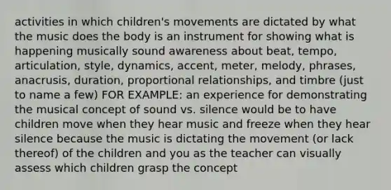 activities in which children's movements are dictated by what the music does the body is an instrument for showing what is happening musically sound awareness about beat, tempo, articulation, style, dynamics, accent, meter, melody, phrases, anacrusis, duration, proportional relationships, and timbre (just to name a few) FOR EXAMPLE: an experience for demonstrating the musical concept of sound vs. silence would be to have children move when they hear music and freeze when they hear silence because the music is dictating the movement (or lack thereof) of the children and you as the teacher can visually assess which children grasp the concept